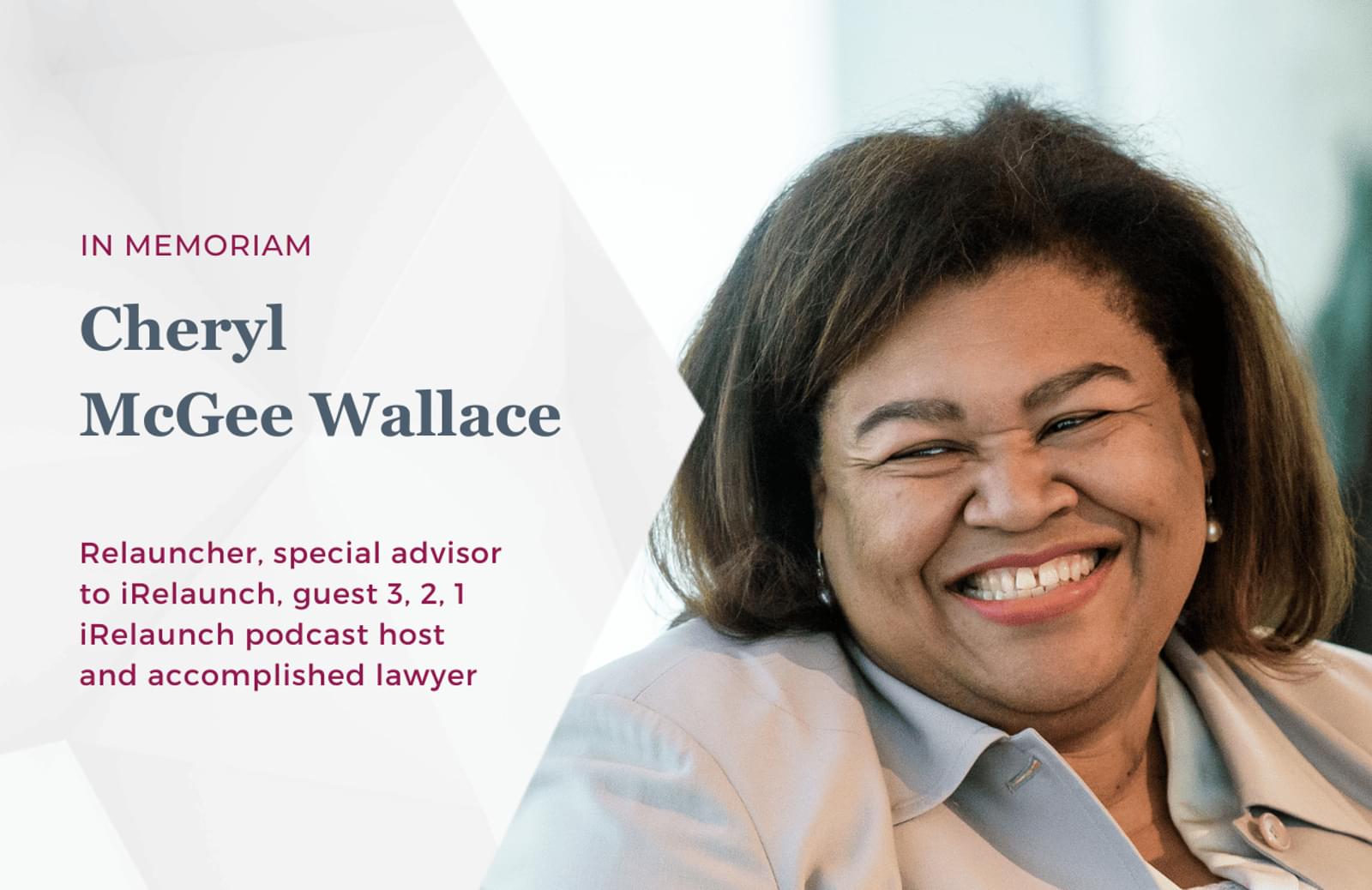 A smiling photo of Cheryl McGee Wallace. The text on the graphic reads: IN MEMORIAM, Cheryl McGee Wallace. Relauncher, special advisor to iRelaunch, guest 3, 2, 1 iRelaunch podcast host and accomplished lawyer.