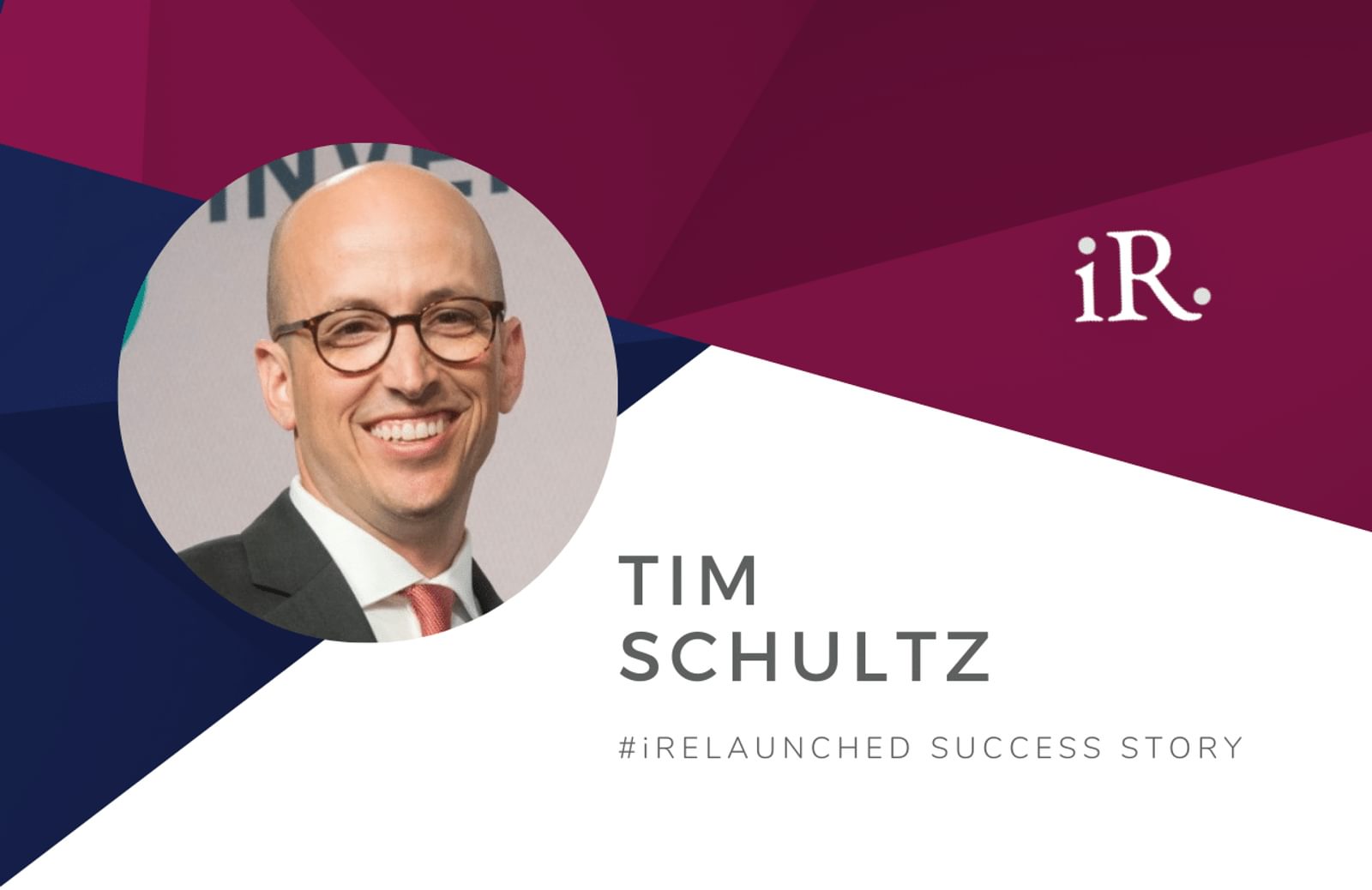 Tim Schultz's headshot and the text #iRelaunched Success Story along with the iRelaunch logo.  A navy and maroon geometric textured background intersect behind Tim's headshot.